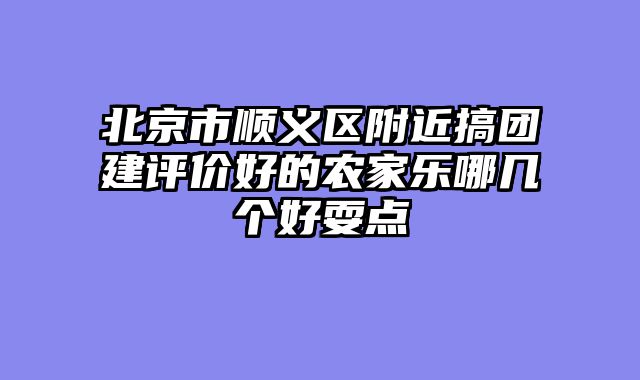 北京市顺义区附近搞团建评价好的农家乐哪几个好耍点