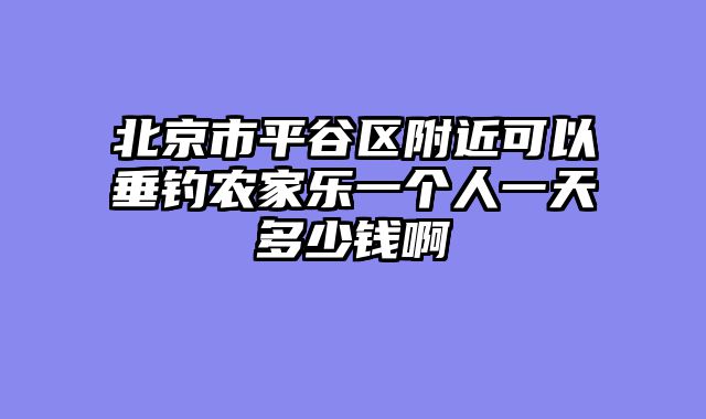 北京市平谷区附近可以垂钓农家乐一个人一天多少钱啊