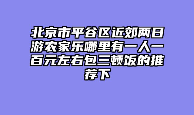 北京市平谷区近郊两日游农家乐哪里有一人一百元左右包三顿饭的推荐下