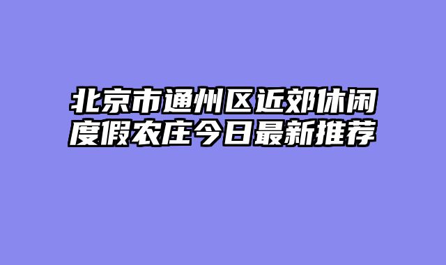 北京市通州区近郊休闲度假农庄今日最新推荐
