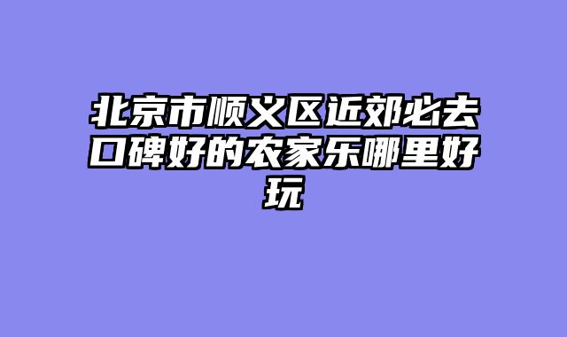 北京市顺义区近郊必去口碑好的农家乐哪里好玩