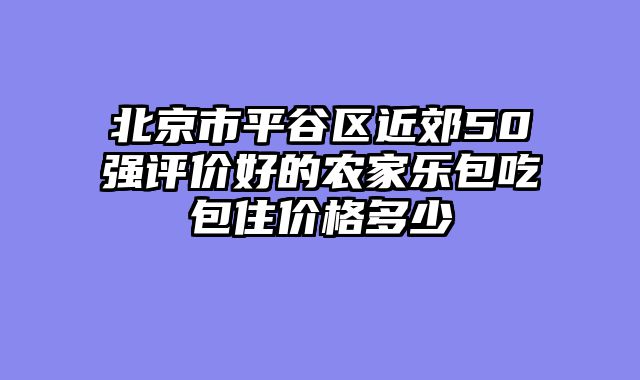 北京市平谷区近郊50强评价好的农家乐包吃包住价格多少