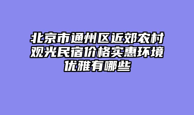 北京市通州区近郊农村观光民宿价格实惠环境优雅有哪些