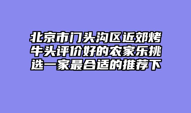 北京市门头沟区近郊烤牛头评价好的农家乐挑选一家最合适的推荐下