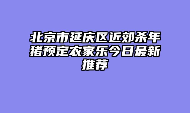 北京市延庆区近郊杀年猪预定农家乐今日最新推荐