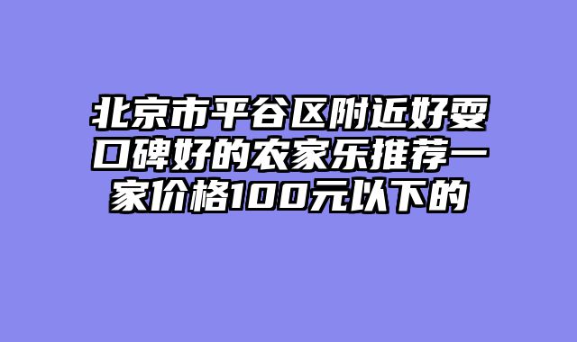 北京市平谷区附近好耍口碑好的农家乐推荐一家价格100元以下的