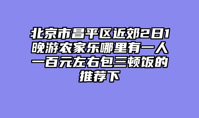 北京市昌平区近郊2日1晚游农家乐哪里有一人一百元左右包三顿饭的推荐下