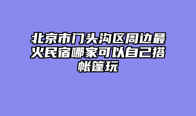 北京市门头沟区周边最火民宿哪家可以自己搭帐篷玩