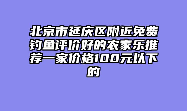 北京市延庆区附近免费钓鱼评价好的农家乐推荐一家价格100元以下的