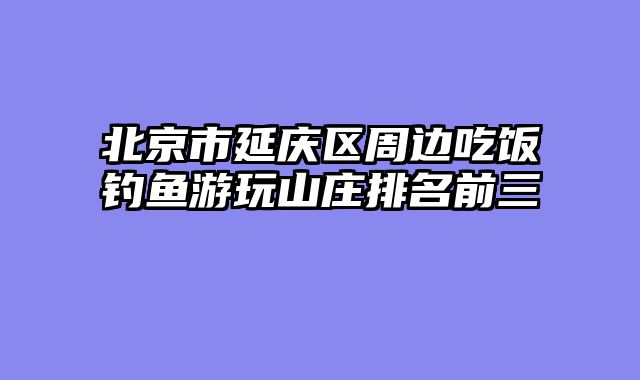 北京市延庆区周边吃饭钓鱼游玩山庄排名前三