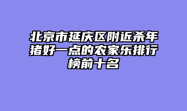 北京市延庆区附近杀年猪好一点的农家乐排行榜前十名