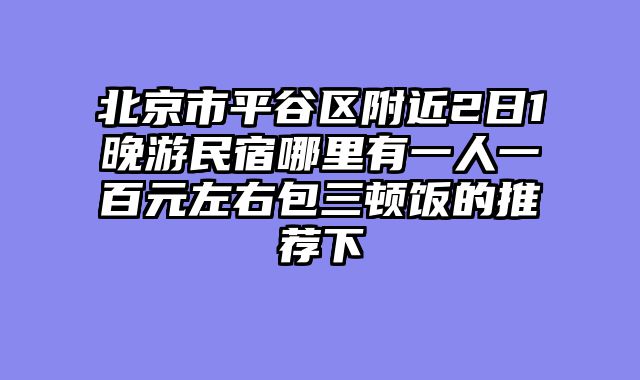 北京市平谷区附近2日1晚游民宿哪里有一人一百元左右包三顿饭的推荐下