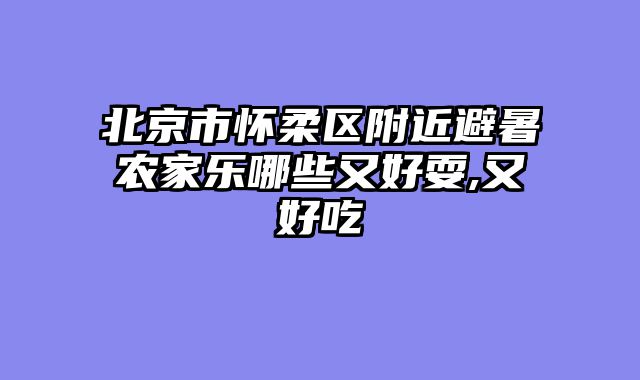 北京市怀柔区附近避暑农家乐哪些又好耍,又好吃