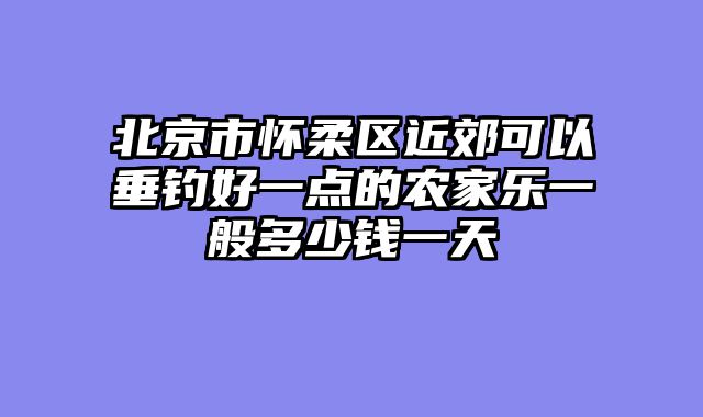 北京市怀柔区近郊可以垂钓好一点的农家乐一般多少钱一天