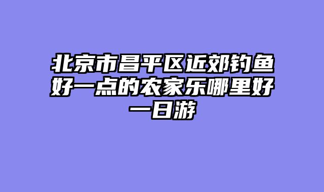 北京市昌平区近郊钓鱼好一点的农家乐哪里好一日游