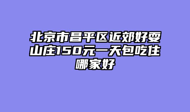 北京市昌平区近郊好耍山庄150元一天包吃住哪家好