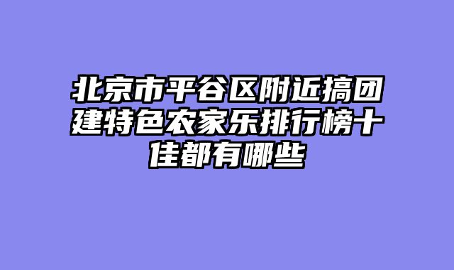 北京市平谷区附近搞团建特色农家乐排行榜十佳都有哪些