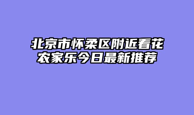 北京市怀柔区附近看花农家乐今日最新推荐