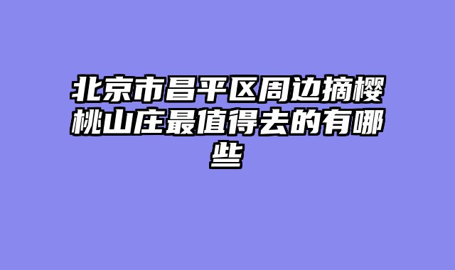 北京市昌平区周边摘樱桃山庄最值得去的有哪些