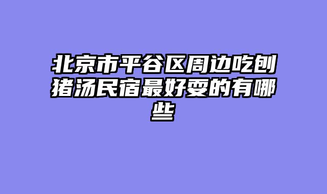 北京市平谷区周边吃刨猪汤民宿最好耍的有哪些