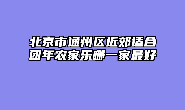 北京市通州区近郊适合团年农家乐哪一家最好