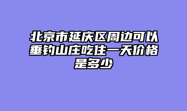 北京市延庆区周边可以垂钓山庄吃住一天价格是多少
