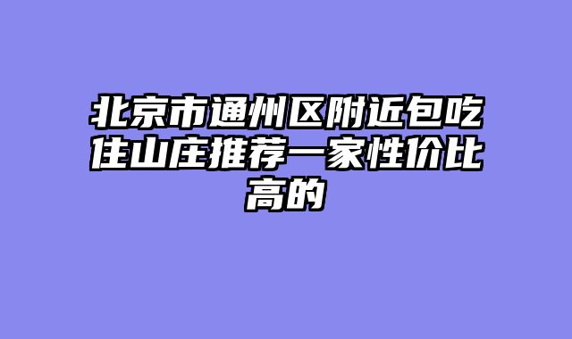 北京市通州区附近包吃住山庄推荐一家性价比高的