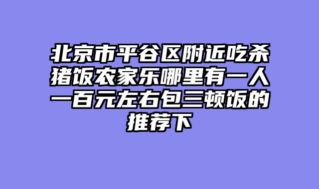 北京市平谷区附近吃杀猪饭农家乐哪里有一人一百元左右包三顿饭的推荐下