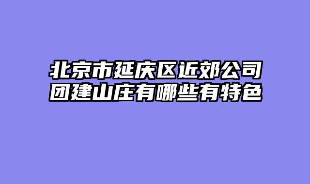北京市延庆区近郊公司团建山庄有哪些有特色