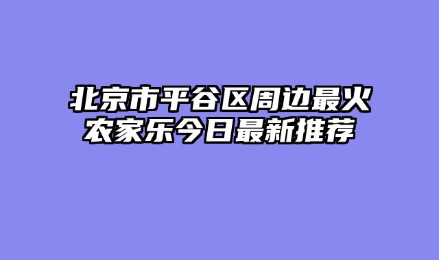 北京市平谷区周边最火农家乐今日最新推荐