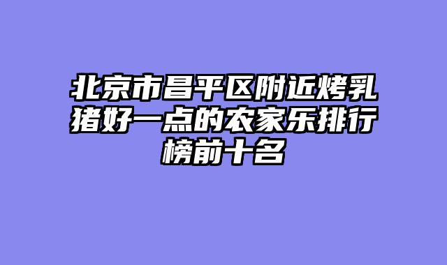 北京市昌平区附近烤乳猪好一点的农家乐排行榜前十名