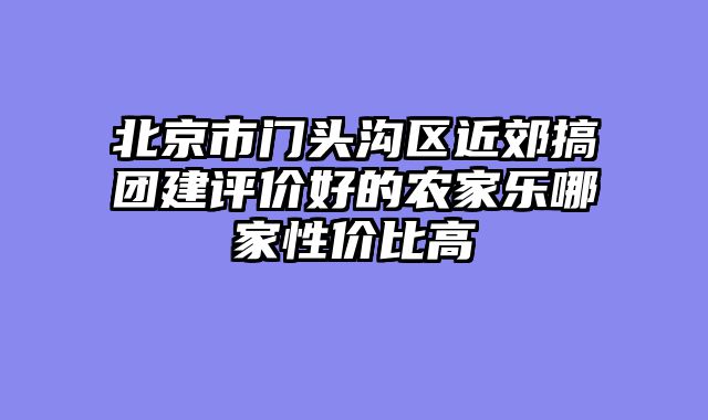 北京市门头沟区近郊搞团建评价好的农家乐哪家性价比高