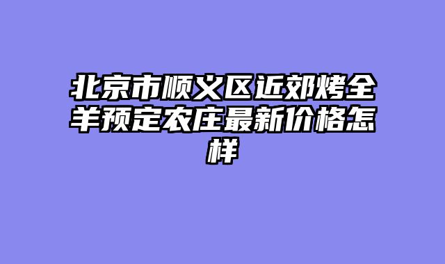 北京市顺义区近郊烤全羊预定农庄最新价格怎样
