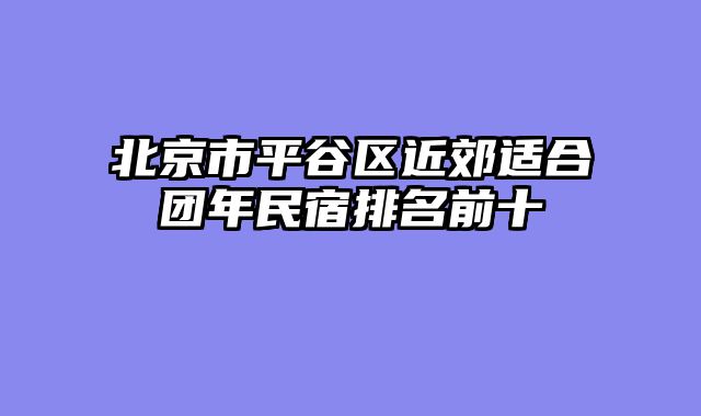 北京市平谷区近郊适合团年民宿排名前十
