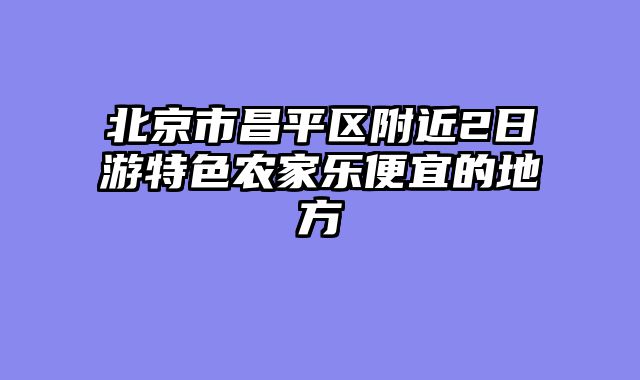 北京市昌平区附近2日游特色农家乐便宜的地方