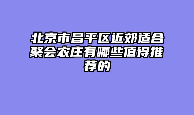 北京市昌平区近郊适合聚会农庄有哪些值得推荐的