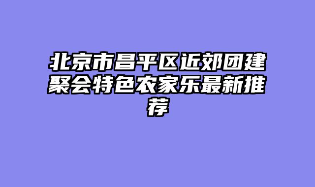 北京市昌平区近郊团建聚会特色农家乐最新推荐