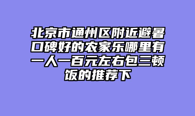 北京市通州区附近避暑口碑好的农家乐哪里有一人一百元左右包三顿饭的推荐下