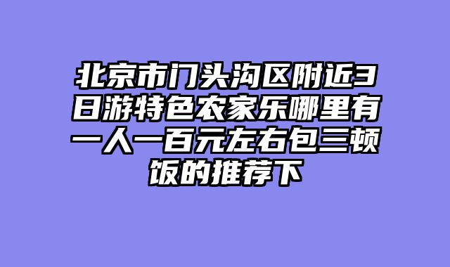 北京市门头沟区附近3日游特色农家乐哪里有一人一百元左右包三顿饭的推荐下