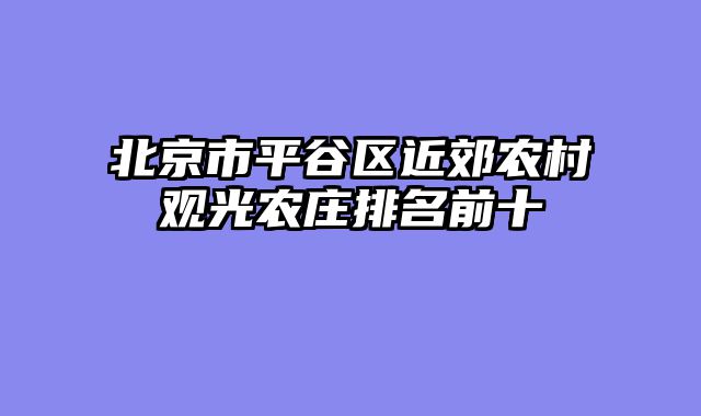 北京市平谷区近郊农村观光农庄排名前十
