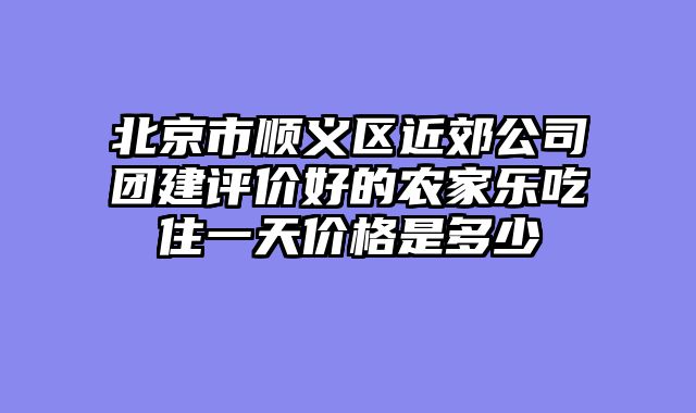 北京市顺义区近郊公司团建评价好的农家乐吃住一天价格是多少