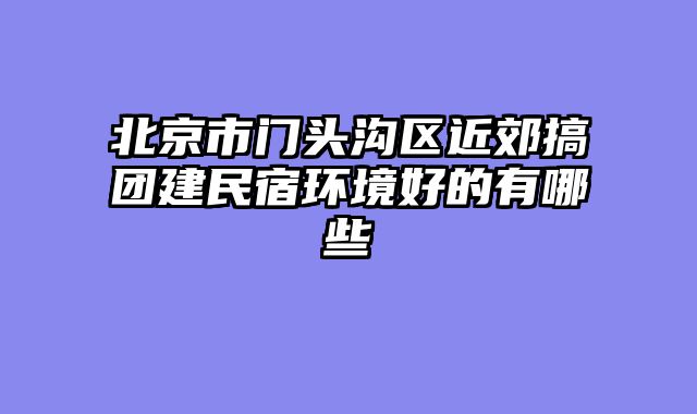北京市门头沟区近郊搞团建民宿环境好的有哪些