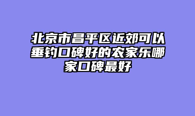 北京市昌平区近郊可以垂钓口碑好的农家乐哪家口碑最好