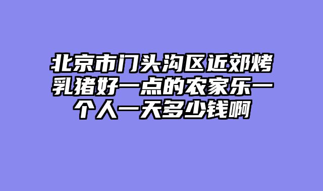 北京市门头沟区近郊烤乳猪好一点的农家乐一个人一天多少钱啊