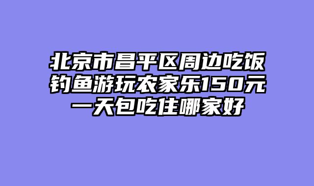 北京市昌平区周边吃饭钓鱼游玩农家乐150元一天包吃住哪家好