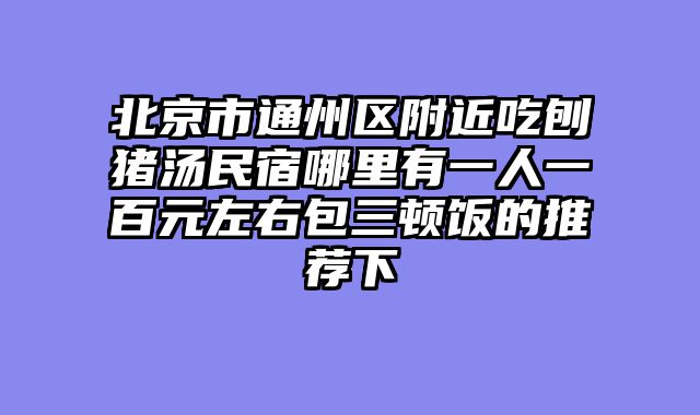 北京市通州区附近吃刨猪汤民宿哪里有一人一百元左右包三顿饭的推荐下