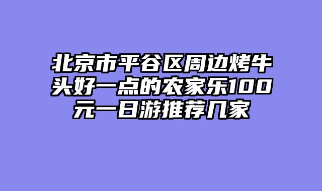 北京市平谷区周边烤牛头好一点的农家乐100元一日游推荐几家