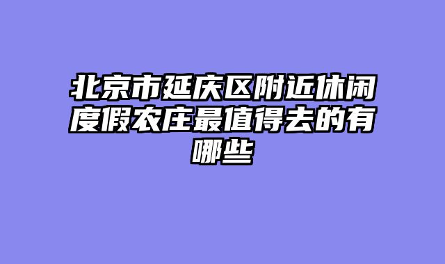 北京市延庆区附近休闲度假农庄最值得去的有哪些