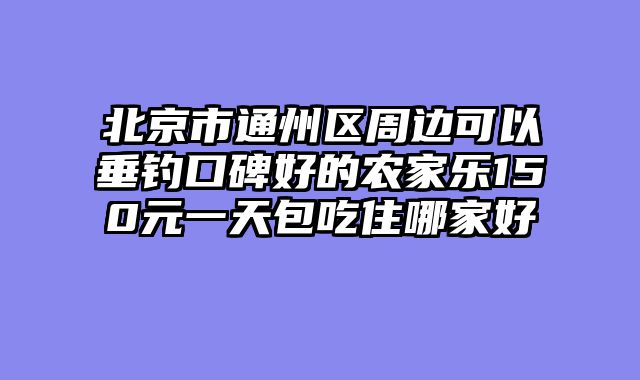 北京市通州区周边可以垂钓口碑好的农家乐150元一天包吃住哪家好