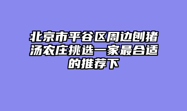 北京市平谷区周边刨猪汤农庄挑选一家最合适的推荐下